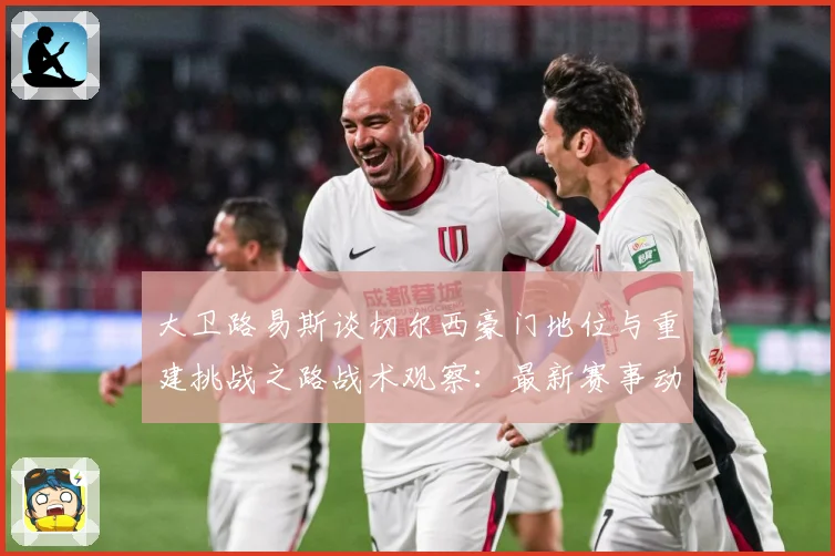 大卫路易斯谈切尔西豪门地位与重建挑战之路战术观察：最新赛事动态与深度分析
