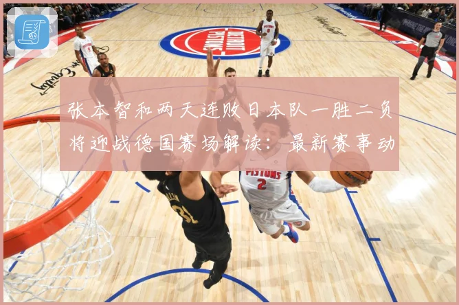 张本智和两天连败日本队一胜二负将迎战德国赛场解读：最新赛事动态与深度分析