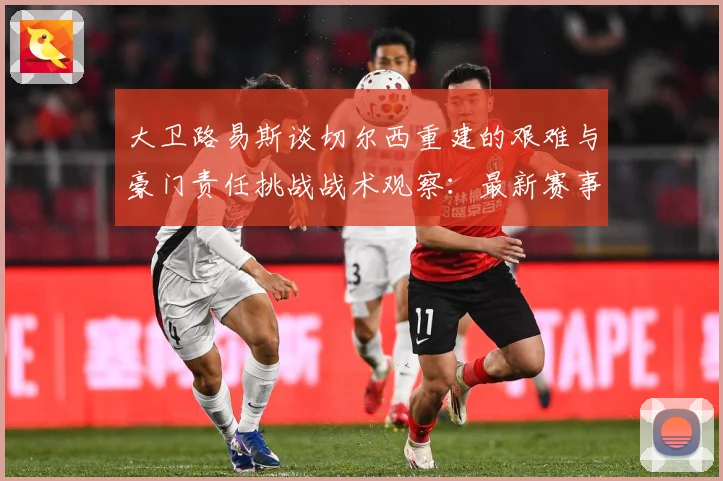 大卫路易斯谈切尔西重建的艰难与豪门责任挑战战术观察：最新赛事动态与深度分析