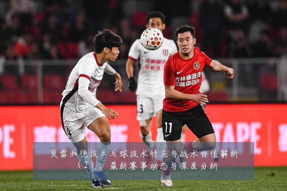 莫雷加德技乒乓球技术特点与战术价值解析(2):最新赛事动态与深度分析